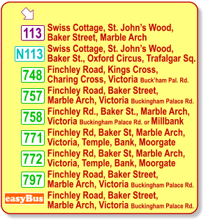  Swiss Cottage, St. John’s Wood, Baker Street, Marble Arch 113 Finchley Road, Kings Cross, Charing Cross, Victoria Buck’ham Pal. Rd. easyBus Finchley Road, Baker Street, Marble Arch, Victoria Buckingham Palace Rd. 757 758 748 797 Finchley Road, Baker Street, Marble Arch, Victoria Buckingham Palace Rd. Finchley Rd., Baker St., Marble Arch,  Victoria Buckingham Palace Rd. or Millbank Finchley Road, Baker Street, Marble Arch, Victoria Buckingham Palace Rd. 771 772 Finchley Rd, Baker St, Marble Arch, Victoria, Temple, Bank, Moorgate Finchley Rd, Baker St, Marble Arch, Victoria, Temple, Bank, Moorgate N113 Swiss Cottage, St. John’s Wood, Baker St., Oxford Circus, Trafalgar Sq.