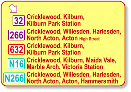  Cricklewood, Willesden, Harlesden, North Acton, Acton High Street Cricklewood, Kilburn, Kilburn Park Station Cricklewood, Kilburn, Maida Vale, Marble Arch, Victoria Station 632 N16 32 Cricklewood, Kilburn, Kilburn Park Station 266 N266 Cricklewood, Willesden, Harlesden, North Acton, Acton, Hammersmith