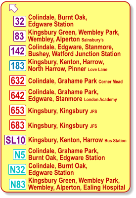  Kingsbury Green, Wembley Park, Wembley, Alperton Sainsbury’s 83 183 N5 Colindale, Burnt Oak, Edgware Station Kingsbury, Kenton, Harrow, North Harrow, Pinner Love Lane 632 N32 32 Colindale, Edgware, Stanmore, Bushey, Watford Junction Station Colindale, Grahame Park Corner Mead 142 642 653 683 Colindale, Grahame Park, Edgware, Stanmore London Academy Kingsbury, Kingsbury JFS Kingsbury, Kingsbury JFS Colindale, Grahame Park, Burnt Oak, Edgware Station Colindale, Burnt Oak, Edgware Station N83 Kingsbury Green, Wembley Park, Wembley, Alperton, Ealing Hospital SL10 Kingsbury, Kenton, Harrow Bus Station