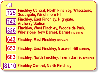  Finchley, East Finchley, Highgate, Archway Station 653 683 143 326 643 Finchley, West Finchley, Woodside Park, Whetstone, New Barnet, Barnet The Spires Finchley, East Finchley Cemetery Finchley, East Finchley, Muswell Hill Broadway Finchley, North Finchley, Friern Barnet Town Hall 125 Finchley Central, North Finchley, Whetstone, Southgate, Winchmore Hill SL10 Finchley Central, North Finchley