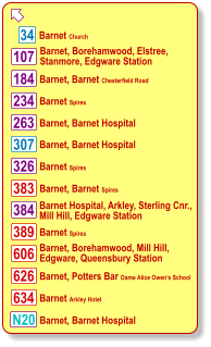 Barnet, Borehamwood, Elstree,  Stanmore, Edgware Station Barnet, Barnet Chesterfield Road Barnet Church Barnet Spires Barnet, Barnet Hospital Barnet, Barnet Hospital Barnet Spires Barnet, Barnet Spires Barnet Hospital, Arkley, Sterling Cnr., Mill Hill, Edgware Station Barnet Spires Barnet, Borehamwood, Mill Hill,  Edgware, Queensbury Station Barnet, Potters Bar Dame Alice Owen’s School Barnet Arkley Hotel Barnet, Barnet Hospital  N20 107 383 184 234 263 307 326 384 389 606 626 634 34