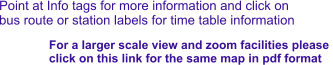 Point at Info tags for more information and click on bus route or station labels for time table information For a larger scale view and zoom facilities please  click on this link for the same map in pdf format