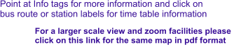 Point at Info tags for more information and click on bus route or station labels for time table information For a larger scale view and zoom facilities please  click on this link for the same map in pdf format