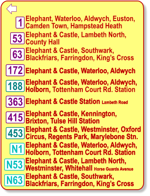  Elephant & Castle, Lambeth North,  County Hall Elephant & Castle, Southwark,  Blackfriars, Farringdon, King’s Cross Elephant & Castle, Waterloo, Aldwych  Elephant & Castle Station Lambeth Road   Elephant & Castle, Westminster, Oxford Circus, Regents Park, Marylebone Stn. 188 1 N1 453 63 172 363 N63 Elephant, Waterloo, Aldwych, Euston, Camden Town, Hampstead Heath Elephant & Castle, Waterloo, Aldwych, Holborn, Tottenham Court Rd. Station Elephant & Castle, Waterloo, Aldwych, Holborn, Tottenham Court Rd. Station Elephant & Castle, Southwark,  Blackfriars, Farringdon, King’s Cross 415 Elephant & Castle, Kennington, Brixton, Tulse Hill Station N53 53 Elephant & Castle, Lambeth North,  Westminster, Whitehall Horse Guards Avenue Elephant & Castle, Waterloo, Aldwych  Elephant & Castle Station Lambeth Road   Elephant & Castle, Westminster, Oxford Circus, Regents Park, Marylebone Stn. 188 N1 453 172 363 N63 Elephant & Castle, Waterloo, Aldwych, Holborn,  Elephant & Castle, Waterloo, Aldwych, Holborn, Tottenham Court Rd. Station Elephant & Castle, Southwark,  Blackfriars, Farringdon, King’s Cross 415 Elephant & Castle, Kennington, Brixton, Tulse Hill Station N53 Elephant & Castle, Lambeth North,  Westminster, Whitehall Horse Guards Avenue