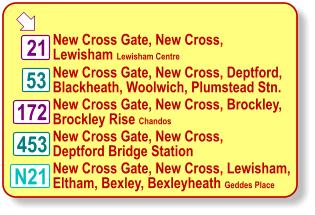  21 N21 53 453 172 New Cross Gate, New Cross,  Lewisham Lewisham Centre New Cross Gate, New Cross, Deptford, Blackheath, Woolwich, Plumstead Stn. New Cross Gate, New Cross, Brockley,  Brockley Rise Chandos New Cross Gate, New Cross,  Deptford Bridge Station New Cross Gate, New Cross, Lewisham,  Eltham, Bexley, Bexleyheath Geddes Place