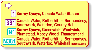  Surrey Quays, Greenwich, Woolwich, Plumstead, Abbey Wood, Thamesmead 1 Surrey Quays, Canada Water Station Canada Water, Rotherhithe, Bermondsey, Southwark, Waterloo, County Hall N381 381 Canada Water, Rotherhithe, Bermondsey, Southwark, Waterloo, Whitehall Horse Guards N1