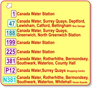  Canada Water, Surrey Quays, Deptford, Lewisham, Catford, Bellingham Bus Garage Canada Water, Surrey Quays,  Greenwich, North Greenwich Station 188 1 Canada Water Station Canada Water, Rotherhithe, Bermondsey, Southwark, Waterloo, County Hall N381 381 P12 199 225 Canada Water Station  Canada Water,Surrey Quays Shopping Centre Canada Water Station Canada Water, Rotherhithe, Bermondsey, Southwark, Waterloo, Whitehall Horse Guards 47