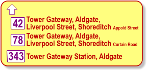  Tower Gateway, Aldgate,  Liverpool Street, Shoreditch Appold Street   42 78  Tower Gateway Station, Aldgate Tower Gateway, Aldgate,  Liverpool Street, Shoreditch Curtain Road   343