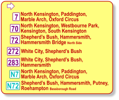  North Kensington, Paddington, Marble Arch, Oxford Circus 7 Shepherd’s Bush, Hammersmith, Hammersmith Bridge North Side White City, Shepherd’s Bush, Hammersmith 72 283 N7 70 North Kensington, Westbourne Park, Kensington, South Kensington 272 White City, Shepherd’s Bush N72 Shepherd’s Bush, Hammersmith, Putney, Roehampton Bessborough Road North Kensington, Paddington, Marble Arch, Oxford Circus