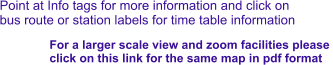 Point at Info tags for more information and click on bus route or station labels for time table information For a larger scale view and zoom facilities please  click on this link for the same map in pdf format