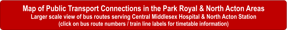 Map of Public Transport Connections in the Park Royal & North Acton Areas Larger scale view of bus routes serving Central Middlesex Hospital & North Acton Station (click on bus route numbers / train line labels for timetable information)
