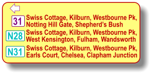 31  Swiss Cottage, Kilburn, Westbourne Pk, Notting Hill Gate, Shepherd’s Bush N28 N31 Swiss Cottage, Kilburn, Westbourne Pk, West Kensington, Fulham, Wandsworth Swiss Cottage, Kilburn, Westbourne Pk, Earls Court, Chelsea, Clapham Junction