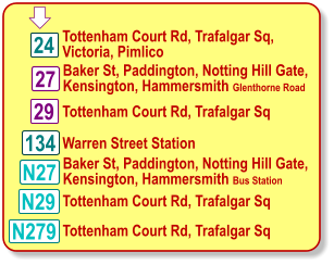 29 N29 Tottenham Court Rd, Trafalgar Sq, Victoria, Pimlico Baker St, Paddington, Notting Hill Gate, Kensington, Hammersmith Glenthorne Road  N279 24 134 Tottenham Court Rd, Trafalgar Sq Warren Street Station Tottenham Court Rd, Trafalgar Sq Tottenham Court Rd, Trafalgar Sq 27 N27 Baker St, Paddington, Notting Hill Gate, Kensington, Hammersmith Bus Station  