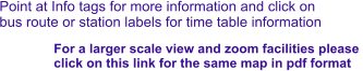 Point at Info tags for more information and click on bus route or station labels for time table information For a larger scale view and zoom facilities please  click on this link for the same map in pdf format