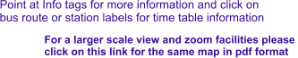 Point at Info tags for more information and click on bus route or station labels for time table information For a larger scale view and zoom facilities please  click on this link for the same map in pdf format