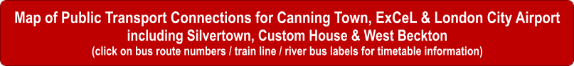 Map of Public Transport Connections for Canning Town, ExCeL & London City Airport including Silvertown, Custom House & West Beckton (click on bus route numbers / train line / river bus labels for timetable information)