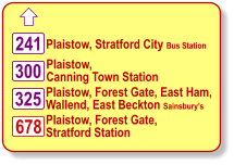  Plaistow, Stratford City Bus Station Plaistow, Forest Gate, East Ham,  Wallend, East Beckton Sainsbury’s 241 325 678 Plaistow, Forest Gate,   Stratford Station 300 Plaistow,  Canning Town Station