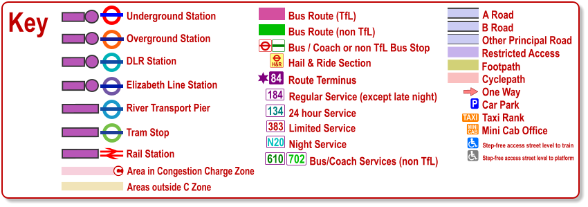 Key Bus / Coach or non TfL Bus Stop Bus Route (TfL) Route Terminus 84 Bus Route (non TfL) Hail & Ride Section H&R Regular Service (except late night) 184 383 N20 134 610 24 hour Service Limited Service Night Service Bus/Coach Services (non TfL) 702 Areas outside C Zone Underground Station Overground Station River Transport Pier DLR Station Tram Stop Rail Station Area in Congestion Charge Zone c Cyclepath B Road Other Principal Road Footpath A Road Restricted Access One Way P Car Park TAXI MINI CAB Taxi Rank Mini Cab Office Step-free access street level to train Step-free access street level to platform Elizabeth Line Station