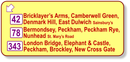  42 Bricklayer’s Arms, Camberwell Green,   Denmark Hill, East Dulwich Sainsbury’s London Bridge, Elephant & Castle,  Peckham, Brockley, New Cross Gate  Bermondsey, Peckham, Peckham Rye,   Nunhead St. Mary’s Road 78 343
