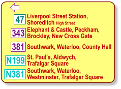  N381 Southwark, Waterloo,  Westminster, Trafalgar Square Liverpool Street Station,   Shoreditch High Street Southwark, Waterloo, County Hall 343 Elephant & Castle, Peckham,   Brockley, New Cross Gate 381 St. Paul’s, Aldwych,  Trafalgar Square 47 N199