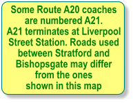 Some Route A20 coaches  are numbered A21. A21 terminates at Liverpool Street Station. Roads used between Stratford and  Bishopsgate may differ  from the ones shown in this map