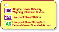  Aldgate, Tower Gateway, Wapping, Shadwell Station  100 153 Liverpool Street Station  A8 Liverpool Street,Shoreditch, Bethnal Green, Stansted Airport