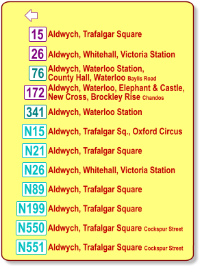  15 26 76 172 N15 N21 N26 N89 N551 Aldwych, Trafalgar Square Aldwych, Waterloo Station, County Hall, Waterloo Baylis Road Aldwych, Whitehall, Victoria Station Aldwych, Waterloo, Elephant & Castle, New Cross, Brockley Rise Chandos Aldwych, Trafalgar Sq., Oxford Circus Aldwych, Trafalgar Square Aldwych, Whitehall, Victoria Station Aldwych, Trafalgar Square Aldwych, Trafalgar Square Aldwych, Trafalgar Square Cockspur Street N199 N550 Aldwych, Trafalgar Square Cockspur Street 341 Aldwych, Waterloo Station