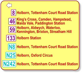  Holborn, Tottenham Court Road Station 8 46 N8 King’s Cross, Camden, Hampstead, Maida Vale, Paddington Station   Holborn, Aldwych, Waterloo, Kennington, Brixton, Streatham Hill   Holborn, Tottenham Court Road Station N25 Holborn, Oxford Circus N242 Holborn, Tottenham Court Road Station 133 59 Holborn Station