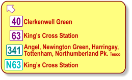  King’s Cross Station  63 N63 King’s Cross Station  Clerkenwell Green  40 341 Angel, Newington Green, Harringay, Tottenham, Northumberland Pk. Tesco