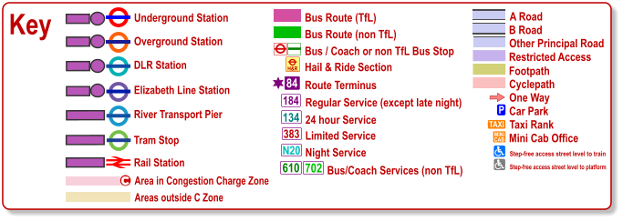 Key Bus / Coach or non TfL Bus Stop Bus Route (TfL) Route Terminus 84 Bus Route (non TfL) Hail & Ride Section H&R Regular Service (except late night) 184 383 N20 134 610 24 hour Service Limited Service Night Service Bus/Coach Services (non TfL) 702 Areas outside C Zone Underground Station Overground Station River Transport Pier DLR Station Tram Stop Rail Station Area in Congestion Charge Zone c Cyclepath B Road Other Principal Road Footpath A Road Restricted Access One Way P Car Park TAXI MINI CAB Taxi Rank Mini Cab Office Step-free access street level to train Step-free access street level to platform Elizabeth Line Station