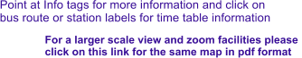 Point at Info tags for more information and click on bus route or station labels for time table information For a larger scale view and zoom facilities please  click on this link for the same map in pdf format