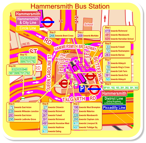 Hammersmith District Line Ealing Broadway & Richmond Branches Piccadilly Line Hammersmith Hammersmith & City Line Circle Line towards East Acton Stop A 72 220 towards Willesden Junction 283 295 towards East Acton towards Ladbroke Grove towards Fulwell Stop K 72 towards Roehampton 283 towards Barnes 33 towards Chiswick Stop B towards Richmond towards Fulwell 27 190 267 391 H91 N9 N11 towards Richmond towards Hounslow West towards Heathrow towards Ealing towards West Brompton Stop C 220 towards Waterloo 295 towards Wandsworth 190 N11 towards Clapham Jctn. towards Liverpool St. towards Trafalgar Sq. 211 N97 towards Aldwych Stop F towards Kings Cross towards Calk Farm 27 391 N9 towards Sands End 9 10 towards Aldwych towards Richmond Stop L towards Wandsworth towards Harrodian School 419 485 609 towards Mortlake Stop J 209 towards Brent Cross Stop H 266 Stop D SF101, 102, 103, 201, 202, 301, 302 Hammersmith Bus Station Stop SC 701 702 032 035 040 509 507 Stop TC 701 702 509 032 035 040