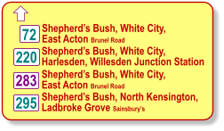  220 72 283 295 Shepherds Bush, White City, East Acton Brunel Road Shepherds Bush, White City, Harlesden, Willesden Junction Station Shepherds Bush, White City, East Acton Brunel Road Shepherds Bush, North Kensington, Ladbroke Grove Sainsburys