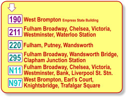  Fulham Broadway, Chelsea, Victoria, Westminster, Waterloo Station 220 West Brompton Empress State Building N11 190 211 295 N97 Fulham, Putney, Wandsworth  Fulham Broadway, Wandsworth Bridge, Clapham Junction Station Fulham Broadway, Chelsea, Victoria, Westminster, Bank, Liverpool St. Stn. West Brompton, Earls Court, Knightsbridge, Trafalgar Square