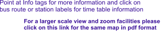 Point at Info tags for more information and click on bus route or station labels for time table information For a larger scale view and zoom facilities please  click on this link for the same map in pdf format