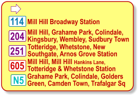  Mill Hill Broadway Station 204 N5 Mill Hill, Grahame Park, Colindale, Kingsbury, Wembley, Sudbury Town    114 605 Totteridge, Whetstone, New Southgate, Arnos Grove Station  Mill Hill, Mill Hill Hankins Lane, Totteridge & Whetstone Station    251 Grahame Park, Colindale, Golders Green, Camden Town, Trafalgar Sq