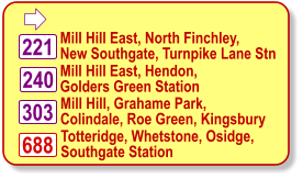  Mill Hill East, North Finchley, New Southgate, Turnpike Lane Stn 240 Mill Hill East, Hendon, Golders Green Station Totteridge, Whetstone, Osidge, Southgate Station  221 688 303 Mill Hill, Grahame Park, Colindale, Roe Green, Kingsbury