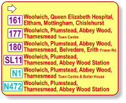  Woolwich, Queen Elizabeth Hospital,  Eltham, Mottingham, Chislehurst Woolwich, Plumstead, Abbey Wood, Thamesmead Town Centre 180 177 161 N1 Woolwich, Plumstead, Abbey Wood, Thamesmead, Belvedere, Erith Fraser Rd Woolwich, Plumstead,  Thamesmead, Abbey Wood Station Woolwich, Plumstead, Abbey Wood, Thamesmead Town Centre & Boiler House SL11 N472 Woolwich, Plumstead,  Thamesmead, Abbey Wood Station