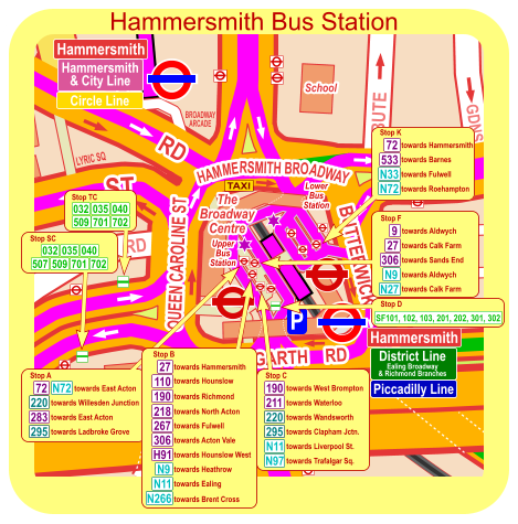 Hammersmith District Line Ealing Broadway & Richmond Branches Piccadilly Line Hammersmith Hammersmith & City Line Circle Line towards East Acton Stop A 220 towards Willesden Junction 283 295 towards East Acton towards Ladbroke Grove towards West Brompton Stop C 220 towards Waterloo 295 towards Wandsworth 190 N11 towards Clapham Jctn. towards Liverpool St. towards Trafalgar Sq. 211 N97 Stop D SF101, 102, 103, 201, 202, 301, 302 Hammersmith Bus Station Stop SC 701 702 032 035 040 509 507 Stop TC 701 702 509 032 035 040 towards Fulwell Stop K towards Roehampton N72 72 N33 533 towards Hammersmith towards Barnes towards Aldwych Stop F towards Westbourne Pk towards Calk Farm N9 towards Sands End 9 23 towards Aldwych N27 27 towards Calk Farm 72 N72 306 towards Brent Cross Stop H N266 towards North Acton 218 towards Hammersmith Stop B towards Richmond towards Fulwell 190 267 H91 N9 N11 towards Acton Vale towards Hounslow West towards Heathrow towards Ealing 27 towards Barnes 533 306 110 towards Hounslow Hammersmith District Line Ealing Broadway & Richmond Branches Piccadilly Line Hammersmith Hammersmith & City Line Circle Line towards East Acton Stop A 220 towards Willesden Junction 283 295 towards East Acton towards Ladbroke Grove towards West Brompton Stop C 220 towards Waterloo 295 towards Wandsworth 190 N11 towards Clapham Jctn. towards Liverpool St. towards Trafalgar Sq. 211 N97 Stop D SF101, 102, 103, 201, 202, 301, 302 Hammersmith Bus Station Stop SC 701 702 032 035 040 509 507 Stop TC 701 702 509 032 035 040 towards Fulwell Stop K towards Roehampton N72 72 N33 533 towards Hammersmith towards Barnes towards Aldwych Stop F towards Calk Farm N9 towards Sands End 9 towards Aldwych N27 27 towards Calk Farm 72 N72 306 towards Hammersmith Stop B towards Richmond towards Fulwell 190 267 H91 N9 N11 towards Acton Vale towards Hounslow West towards Heathrow towards Ealing 27 306 110 towards Hounslow towards North Acton 218 towards Brent Cross N266