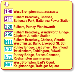  Fulham Broadway, Chelsea, Victoria, Westminster, Waterloo Station 220 West Brompton Empress State Building N11 190 211 295 N97 Fulham, Putney, Wandsworth  Fulham Broadway, Wandsworth Bridge, Clapham Junction Station Fulham Broadway, Chelsea, Victoria, Westminster, Bank, Liverpool St. Stn. West Brompton, Earl’s Court, Knightsbridge, Trafalgar Square N33 N72 Putney Bridge, East Sheen, Richmond, Twickenham, Teddington, Fulwell Putney Bridge, Barnes Common, Roehampton Bessborough Road