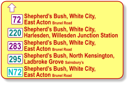  220 283 295 Shepherd’s Bush, White City, East Acton Brunel Road Shepherd’s Bush, White City, Harlesden, Willesden Junction Station Shepherd’s Bush, White City, East Acton Brunel Road Shepherd’s Bush, North Kensington, Ladbroke Grove Sainsbury’s 72 N72 Shepherd’s Bush, White City, East Acton Brunel Road