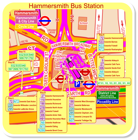 Hammersmith District Line Ealing Broadway & Richmond Branches Piccadilly Line Hammersmith Hammersmith & City Line Circle Line towards East Acton Stop A 220 towards Willesden Junction 283 295 towards East Acton towards Ladbroke Grove towards West Brompton Stop C 220 towards Waterloo 295 towards Wandsworth 190 N11 towards Clapham Jctn. towards Liverpool St. towards Trafalgar Sq. 211 N97 Stop D SF101, 102, 103, 201, 202, 301, 302 Hammersmith Bus Station Stop SC 701 702 032 035 040 509 507 Stop TC 701 702 509 032 035 040 towards Fulwell Stop K towards Roehampton N72 72 N33 533 towards Hammersmith towards Barnes towards Aldwych Stop F towards Westbourne Pk towards Calk Farm N9 towards Sands End 9 23 towards Aldwych N27 27 towards Calk Farm 72 N72 306 towards Brent Cross Stop H N266 towards North Acton 218 towards Hammersmith Stop B towards Richmond towards Fulwell 190 267 H91 N9 N11 towards Acton Vale towards Hounslow West towards Heathrow towards Ealing 27 towards Barnes 533 306 110 towards Hounslow Hammersmith District Line Ealing Broadway & Richmond Branches Piccadilly Line Hammersmith Hammersmith & City Line Circle Line towards East Acton Stop A 220 towards Willesden Junction 295 towards Ladbroke Grove towards West Brompton Stop C 220 towards Battersea 295 towards Wandsworth 190 N11 towards Clapham Jctn. towards Liverpool St. towards Trafalgar Sq. 211 N97 Stop D SF101, 102, 103, 201, 202, 301, 302 Hammersmith Bus Station Stop SC 701 702 032 035 040 509 507 Stop TC 701 702 509 032 035 040 towards Fulwell Stop K towards Roehampton N72 72 N33 533 towards Hammersmith towards Barnes towards Aldwych Stop F towards Calk Farm N9 towards Sands End 9 towards Aldwych N27 27 towards Calk Farm 72 N72 306 towards Hammersmith Stop B towards Richmond towards Fulwell 190 267 H91 N9 N11 towards Acton Vale towards Hounslow West towards Heathrow towards Ealing 27 306 110 towards Hounslow towards North Acton 218 towards Brent Cross N266