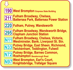  Fulham Broadway, Chelsea,  Battersea Park, Battersea Power Station 220 West Brompton Empress State Building N11 190 211 295 N97 Fulham, Putney, Wandsworth  Fulham Broadway, Wandsworth Bridge, Clapham Junction Station Fulham Broadway, Chelsea, Victoria, Westminster, Bank, Liverpool St. Stn. West Brompton, Earl’s Court, Knightsbridge, Trafalgar Square N33 N72 Putney Bridge, East Sheen, Richmond, Twickenham, Teddington, Fulwell Putney Bridge, Barnes Common, Roehampton Bessborough Road