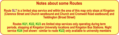 Notes about some Routes Route SL7 is a limited stop service and within the area of this map only stops at Kingston  (Clarence Street and Church westbound and Church and Cromwell Road eastbound) and Teddington (Broad Street)  Routes KU1, KU2, KU3 are limited stop services only operating during term periods, stopping at Kingston University locations and Kingston Bus Stations. Night service KU4 (not shown - similar to route KU2) only available to university members