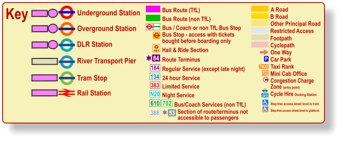 Cyclepath B Road Other Principal Road Footpath A Road Restricted Access Regular Service (except late night) 184 383 N20 134 610 24 hour Service Limited Service Night Service Bus/Coach Services (non TfL) 702 Bus / Coach or non TfL Bus Stop Bus Route (TfL) Route Terminus 84 Bus Route (non TfL) H&R Hail & Ride Section Key Underground Station Tram Stop Overground Station DLR Station River Transport Pier One Way P Car Park TAXI MINI CAB Taxi Rank Mini Cab Office Olympic Venue Paralympic Venue ® ® Rail Station c Congestion Charge  Zone (entry point) Bus Stop - access with tickets  bought before boarding only 388 53 Section of route/terminus not accessible to passengers Cycle Hire Docking Station   Step-free access street level to train Step-free access street level to platform