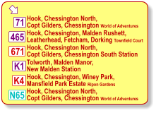  K1 K4 71 465 671 Hook, Chessington North, Copt Gilders, Chessington World of Adventures Hook, Chessington, Malden Rushett, Leatherhead, Fetcham, Dorking Townfield Court Hook, Chessington North, Copt Gilders, Chessington South Station Tolworth, Malden Manor, New Malden Station Hook, Chessington, Winey Park, Mansfield Park Estate Ripon Gardens N65 Hook, Chessington North, Copt Gilders, Chessington World of Adventures