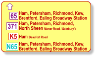  Ham, Petersham, Richmond, Kew, Brentford, Ealing Broadway Station Ham, Petersham, Richmond,  North Sheen Manor Road / Sainbury’s  Ham Beaufort Road 371 K5 N65 65 Ham, Petersham, Richmond, Kew, Brentford, Ealing Broadway Station