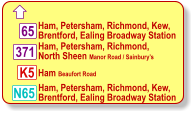  Ham, Petersham, Richmond, Kew, Brentford, Ealing Broadway Station Ham, Petersham, Richmond,  North Sheen Manor Road / Sainbury’s  Ham Beaufort Road 371 K5 N65 65 Ham, Petersham, Richmond, Kew, Brentford, Ealing Broadway Station