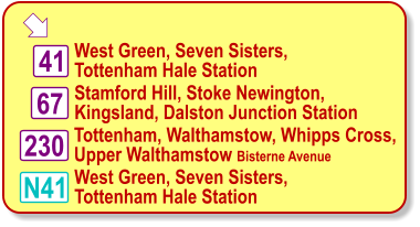  West Green, Seven Sisters,  Tottenham Hale Station 41 67 230 N41 Stamford Hill, Stoke Newington,  Kingsland, Dalston Junction Station Tottenham, Walthamstow, Whipps Cross, Upper Walthamstow Bisterne Avenue West Green, Seven Sisters,  Tottenham Hale Station