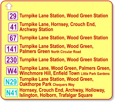  Turnpike Lane Station, Wood Green Station Turnpike Lane, Hornsey, Crouch End, Archway Station N29 29 67 230 W4 41 N41 141 Turnpike Lane Station, Wood Green Station Turnpike Lane Station, Wood Green, Palmers Green North Circular Road Turnpike Lane Station, Wood Green Station Turnpike Lane, Wood Green, Palmers Green, Winchmore Hill, Enfield Town Little Park Gardens Turnpike Lane Station, Wood Green, Oakthorpe Park Chequers Way Hornsey, Crouch End, Archway, Holloway,  Islington, Holborn, Trafalgar Square